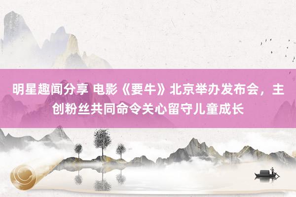 明星趣闻分享 电影《要牛》北京举办发布会，主创粉丝共同命令关心留守儿童成长