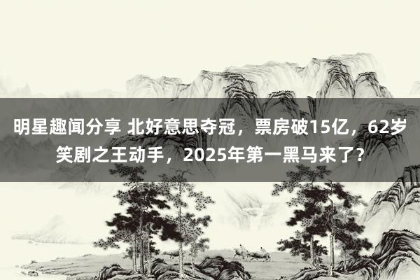 明星趣闻分享 北好意思夺冠，票房破15亿，62岁笑剧之王动手，2025年第一黑马来了？