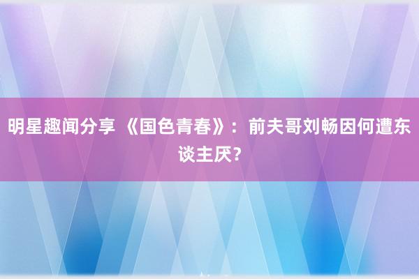 明星趣闻分享 《国色青春》：前夫哥刘畅因何遭东谈主厌？