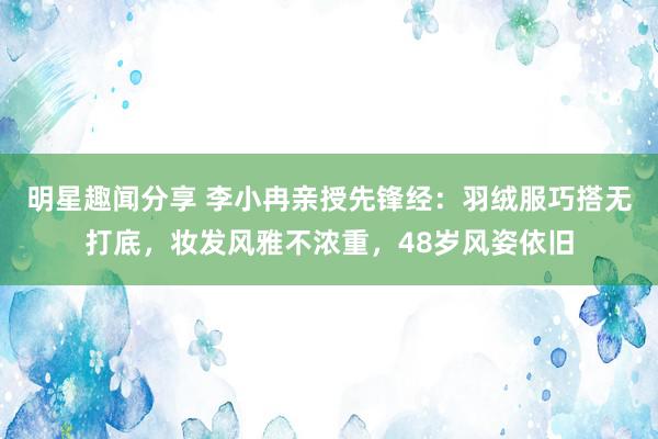 明星趣闻分享 李小冉亲授先锋经：羽绒服巧搭无打底，妆发风雅不浓重，48岁风姿依旧