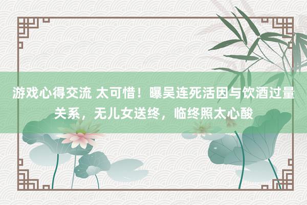 游戏心得交流 太可惜！曝吴连死活因与饮酒过量关系，无儿女送终，临终照太心酸