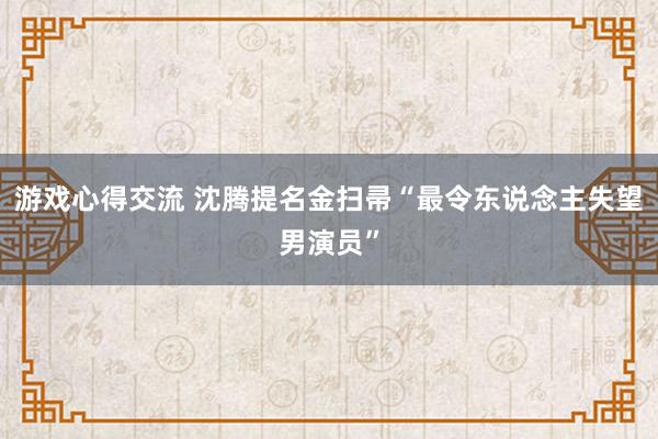 游戏心得交流 沈腾提名金扫帚“最令东说念主失望男演员”