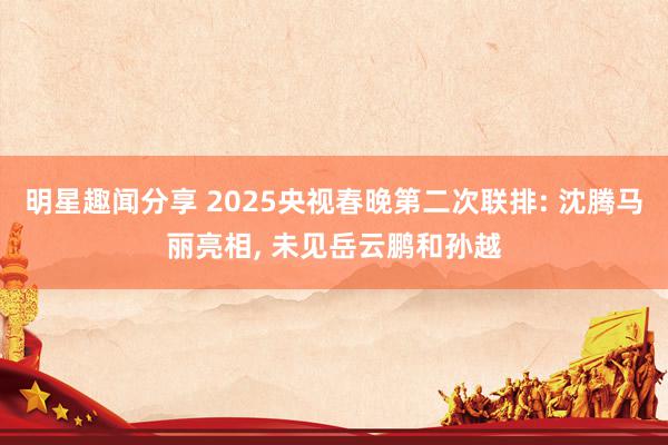 明星趣闻分享 2025央视春晚第二次联排: 沈腾马丽亮相, 未见岳云鹏和孙越