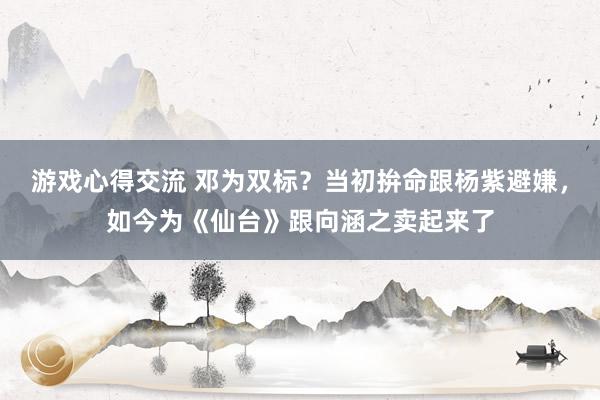 游戏心得交流 邓为双标？当初拚命跟杨紫避嫌，如今为《仙台》跟向涵之卖起来了