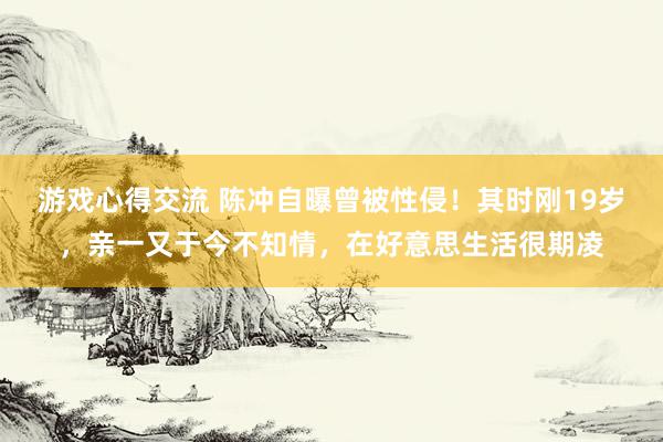 游戏心得交流 陈冲自曝曾被性侵！其时刚19岁，亲一又于今不知情，在好意思生活很期凌