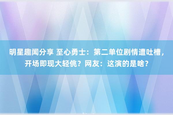 明星趣闻分享 至心勇士：第二单位剧情遭吐槽，开场即现大轻佻？网友：这演的是啥？