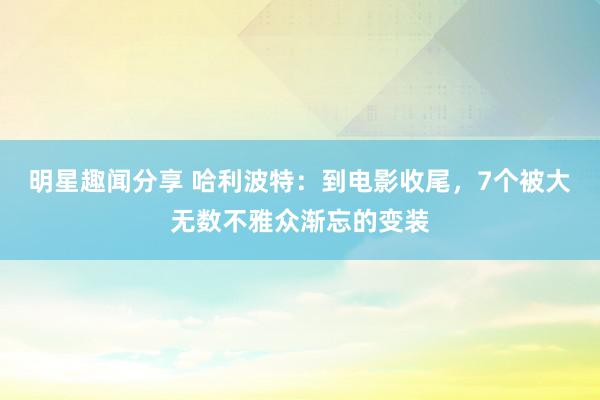 明星趣闻分享 哈利波特：到电影收尾，7个被大无数不雅众渐忘的变装