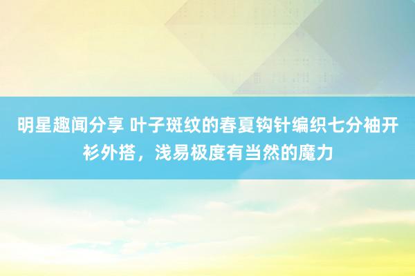 明星趣闻分享 叶子斑纹的春夏钩针编织七分袖开衫外搭，浅易极度有当然的魔力