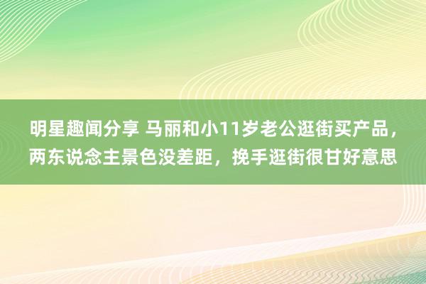 明星趣闻分享 马丽和小11岁老公逛街买产品，两东说念主景色没差距，挽手逛街很甘好意思