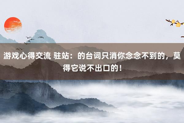 游戏心得交流 驻站：的台词只消你念念不到的，莫得它说不出口的！