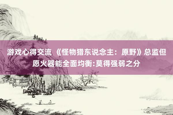 游戏心得交流 《怪物猎东说念主：原野》总监但愿火器能全面均衡:莫得强弱之分