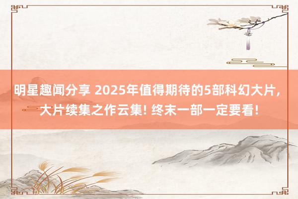 明星趣闻分享 2025年值得期待的5部科幻大片, 大片续集之作云集! 终末一部一定要看!