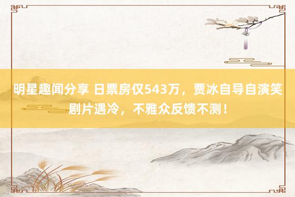 明星趣闻分享 日票房仅543万，贾冰自导自演笑剧片遇冷，不雅众反馈不测！