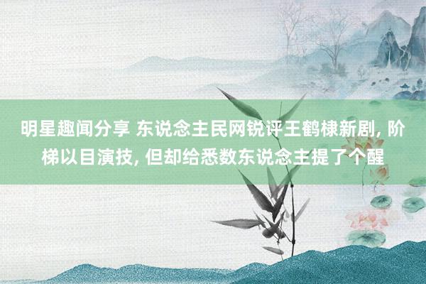 明星趣闻分享 东说念主民网锐评王鹤棣新剧, 阶梯以目演技, 但却给悉数东说念主提了个醒