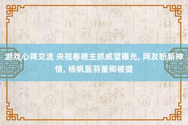 游戏心得交流 央视春晚主抓威望曝光, 网友盼新神情, 杨帆蓝羽董卿被提