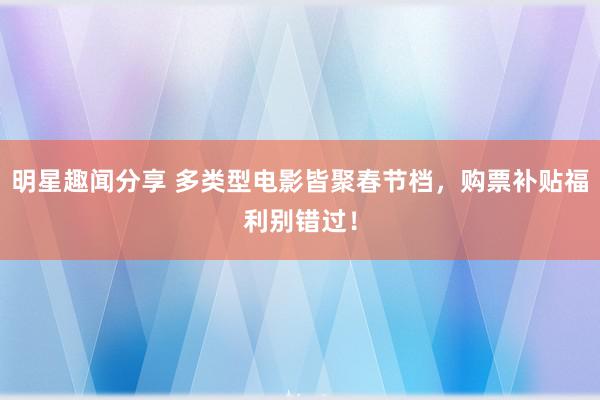 明星趣闻分享 多类型电影皆聚春节档，购票补贴福利别错过！