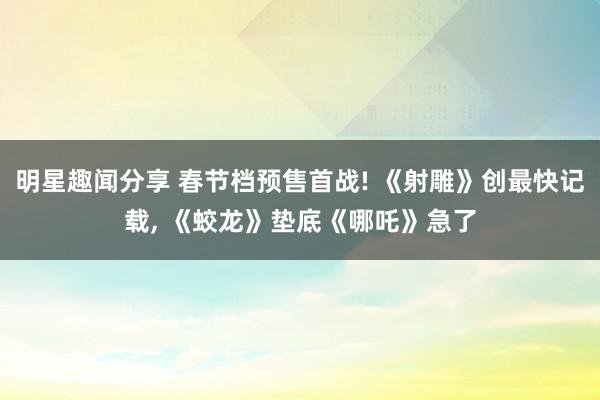 明星趣闻分享 春节档预售首战! 《射雕》创最快记载, 《蛟龙》垫底《哪吒》急了