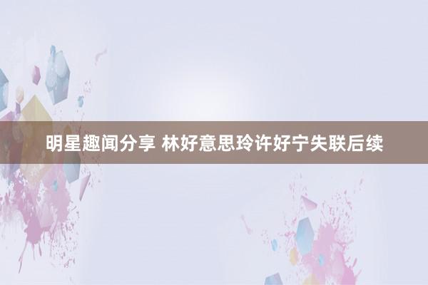 明星趣闻分享 林好意思玲许好宁失联后续