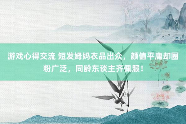 游戏心得交流 短发姆妈衣品出众，颜值平庸却圈粉广泛，同龄东谈主齐佩服！