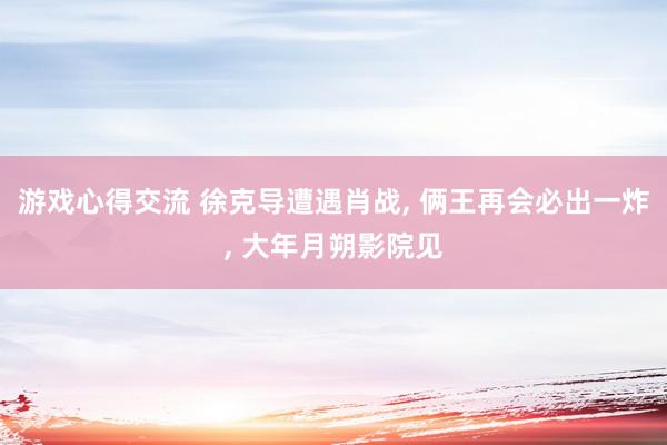 游戏心得交流 徐克导遭遇肖战, 俩王再会必出一炸, 大年月朔影院见