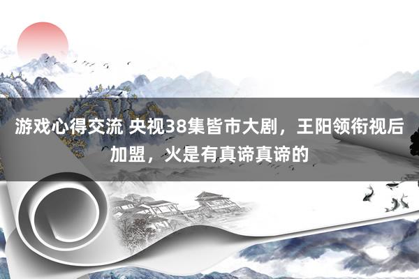 游戏心得交流 央视38集皆市大剧，王阳领衔视后加盟，火是有真谛真谛的