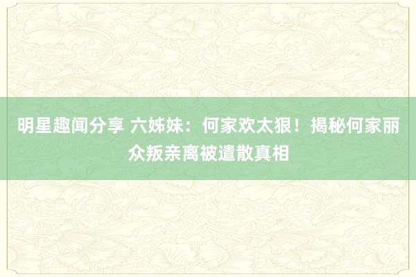 明星趣闻分享 六姊妹：何家欢太狠！揭秘何家丽众叛亲离被遣散真相