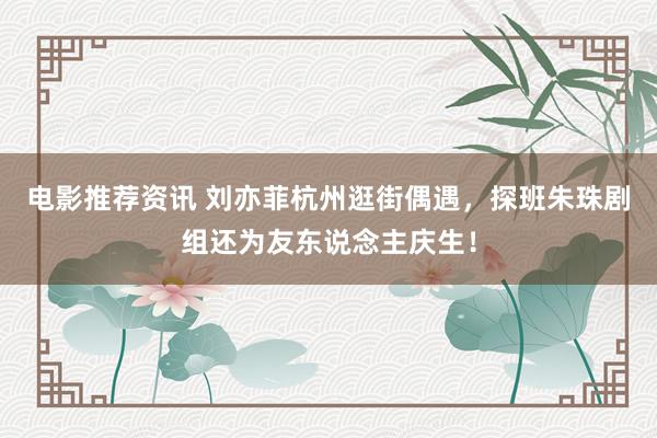 电影推荐资讯 刘亦菲杭州逛街偶遇，探班朱珠剧组还为友东说念主庆生！