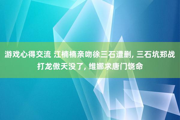 游戏心得交流 江楠楠亲吻徐三石遭删, 三石坑郑战打龙傲天没了, 维娜求唐门饶命