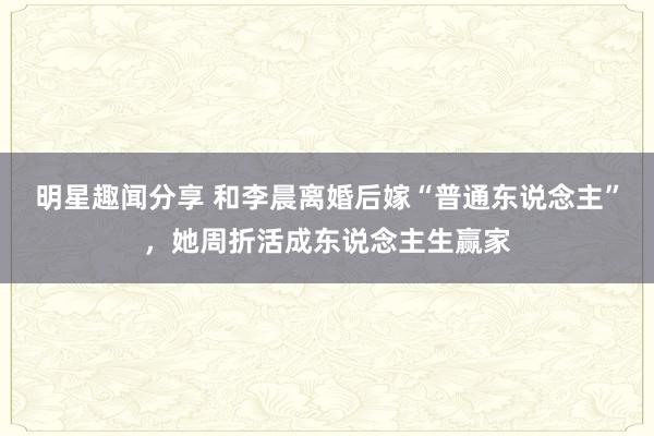 明星趣闻分享 和李晨离婚后嫁“普通东说念主”，她周折活成东说念主生赢家