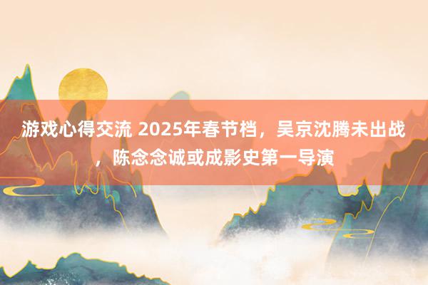 游戏心得交流 2025年春节档，吴京沈腾未出战，陈念念诚或成影史第一导演