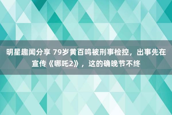 明星趣闻分享 79岁黄百鸣被刑事检控，出事先在宣传《哪吒2》，这的确晚节不终