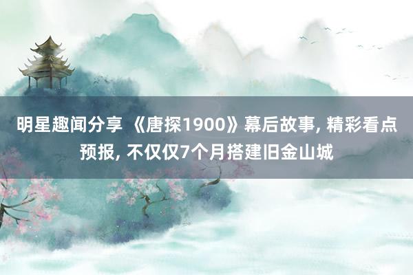 明星趣闻分享 《唐探1900》幕后故事, 精彩看点预报, 不仅仅7个月搭建旧金山城