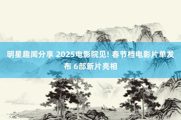 明星趣闻分享 2025电影院见! 春节档电影片单发布 6部新片亮相