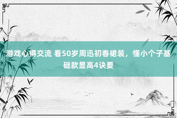 游戏心得交流 看50岁周迅初春裙装，懂小个子基础款显高4诀要