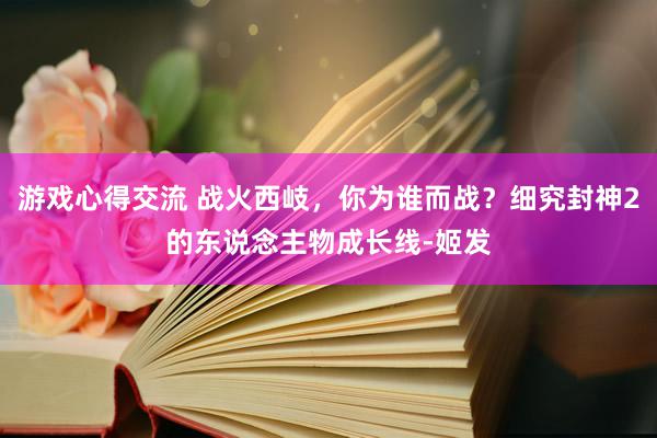 游戏心得交流 战火西岐，你为谁而战？细究封神2的东说念主物成长线-姬发