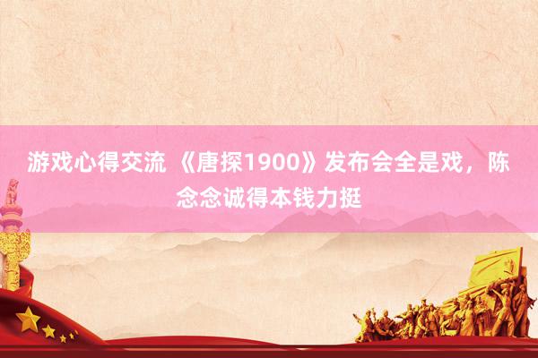 游戏心得交流 《唐探1900》发布会全是戏，陈念念诚得本钱力挺