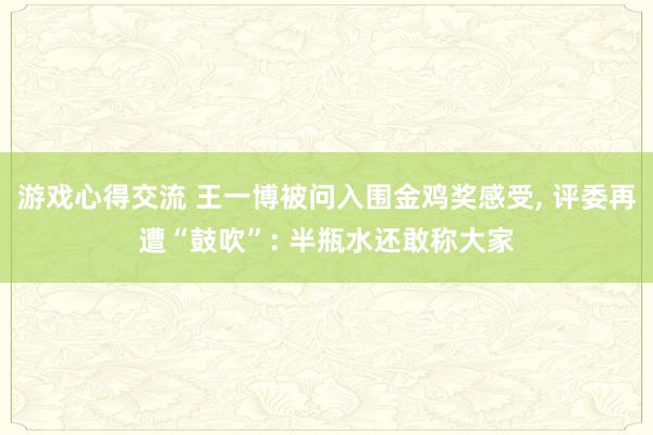 游戏心得交流 王一博被问入围金鸡奖感受, 评委再遭“鼓吹”: 半瓶水还敢称大家