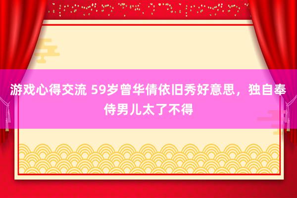 游戏心得交流 59岁曾华倩依旧秀好意思，独自奉侍男儿太了不得