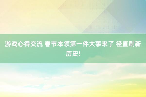 游戏心得交流 春节本领第一件大事来了 径直刷新历史!