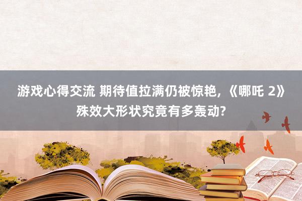 游戏心得交流 期待值拉满仍被惊艳, 《哪吒 2》殊效大形状究竟有多轰动?