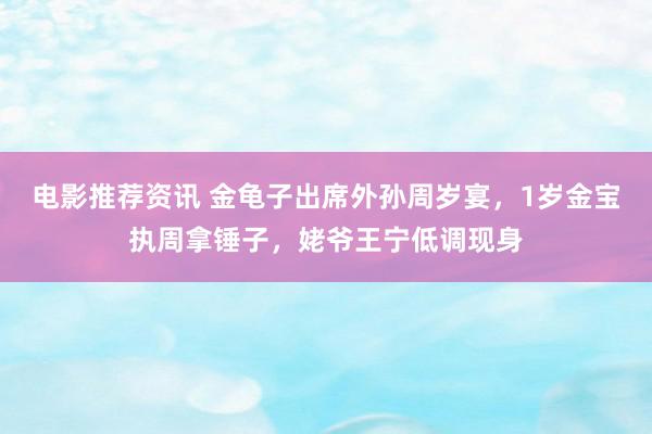 电影推荐资讯 金龟子出席外孙周岁宴，1岁金宝执周拿锤子，姥爷王宁低调现身