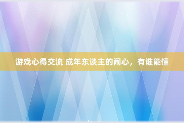 游戏心得交流 成年东谈主的闹心，有谁能懂