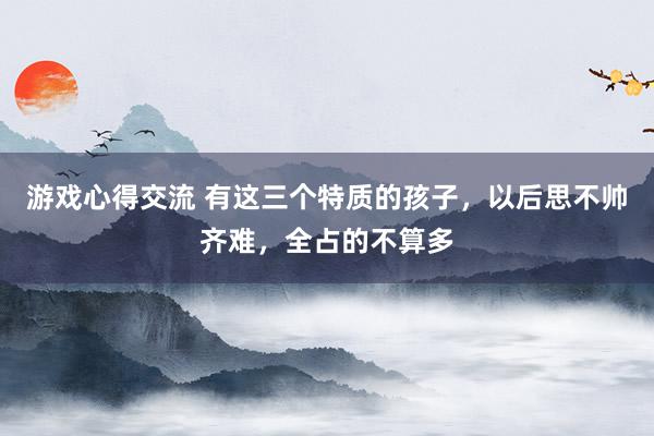 游戏心得交流 有这三个特质的孩子，以后思不帅齐难，全占的不算多