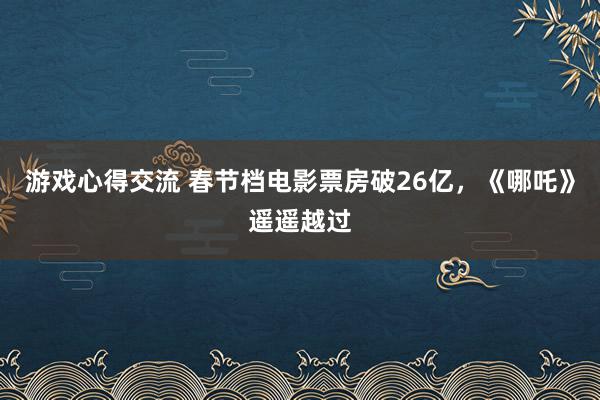 游戏心得交流 春节档电影票房破26亿，《哪吒》遥遥越过