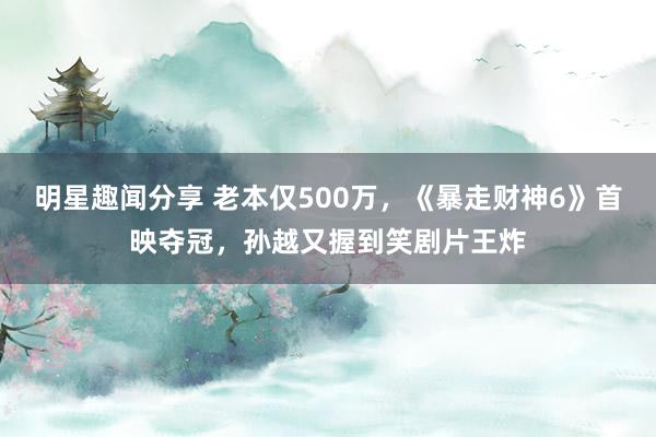 明星趣闻分享 老本仅500万，《暴走财神6》首映夺冠，孙越又握到笑剧片王炸