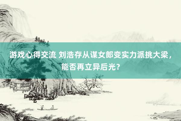 游戏心得交流 刘浩存从谋女郎变实力派挑大梁，能否再立异后光？