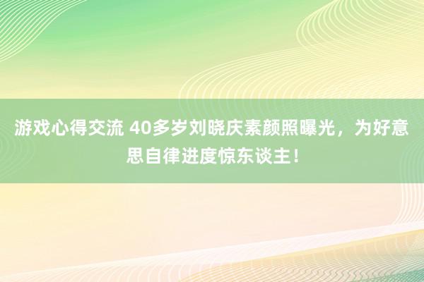 游戏心得交流 40多岁刘晓庆素颜照曝光，为好意思自律进度惊东谈主！