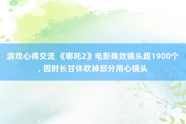 游戏心得交流 《哪吒2》电影殊效镜头超1900个, 因时长甘休砍掉部分用心镜头