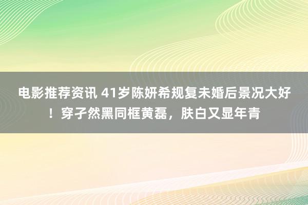 电影推荐资讯 41岁陈妍希规复未婚后景况大好！穿孑然黑同框黄磊，肤白又显年青