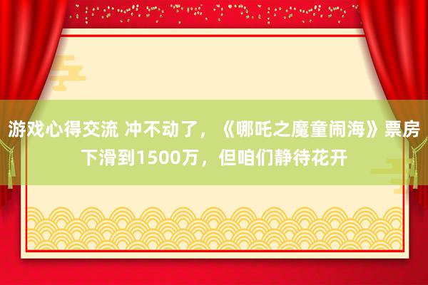 游戏心得交流 冲不动了，《哪吒之魔童闹海》票房下滑到1500万，但咱们静待花开